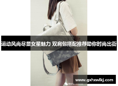 运动风尚尽显女星魅力 双肩包搭配推荐助你时尚出街